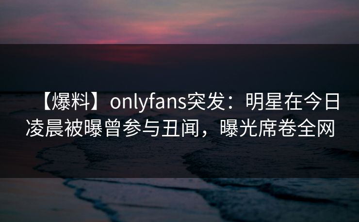【爆料】onlyfans突发：明星在今日凌晨被曝曾参与丑闻，曝光席卷全网