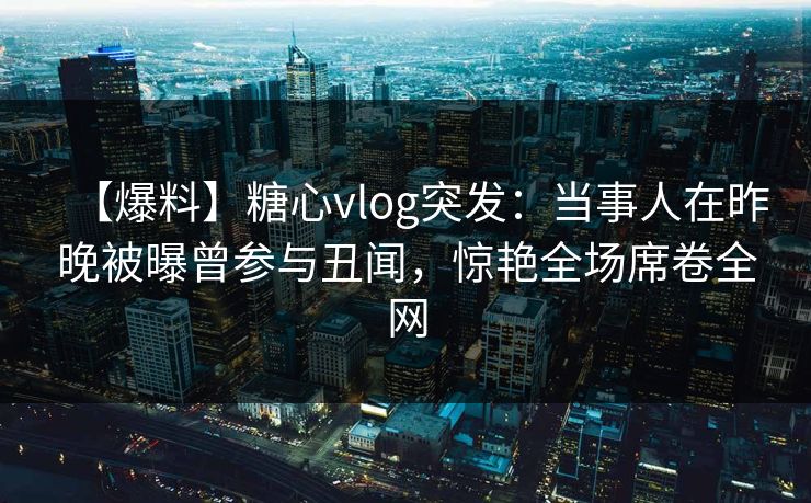【爆料】糖心vlog突发：当事人在昨晚被曝曾参与丑闻，惊艳全场席卷全网