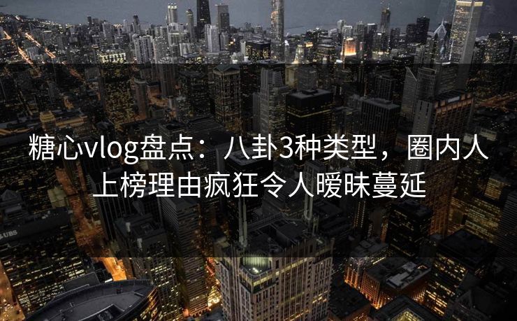 糖心vlog盘点：八卦3种类型，圈内人上榜理由疯狂令人暧昧蔓延