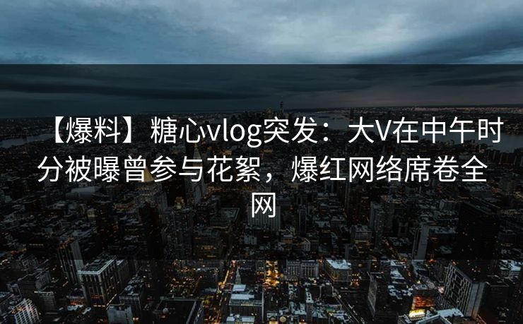 【爆料】糖心vlog突发：大V在中午时分被曝曾参与花絮，爆红网络席卷全网