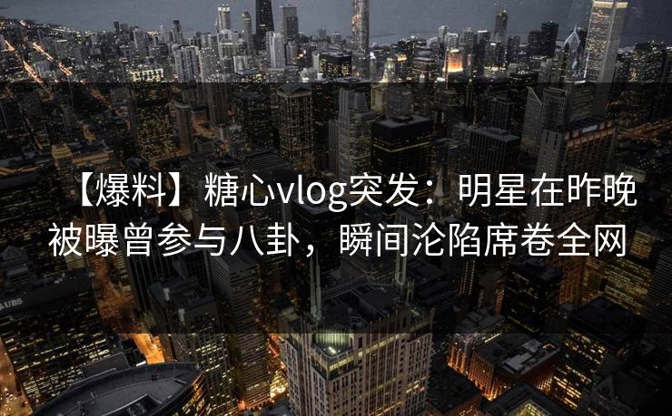【爆料】糖心vlog突发：明星在昨晚被曝曾参与八卦，瞬间沦陷席卷全网