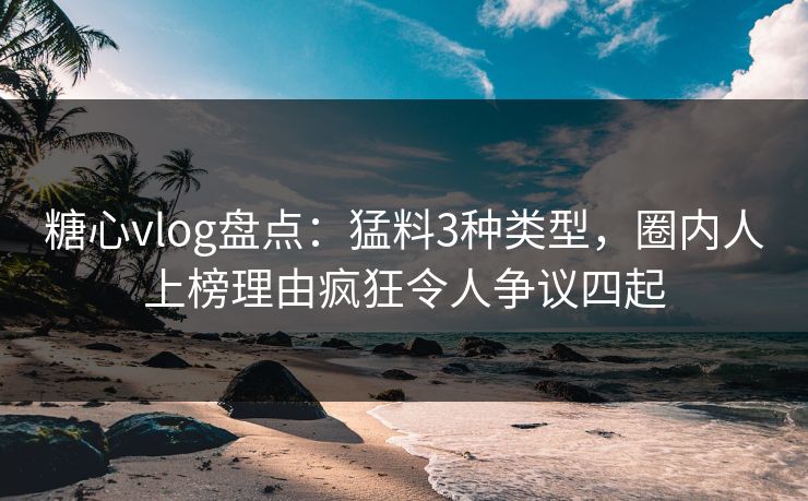 糖心vlog盘点：猛料3种类型，圈内人上榜理由疯狂令人争议四起