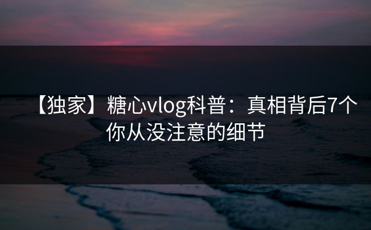 【独家】糖心vlog科普：真相背后7个你从没注意的细节
