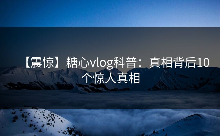 【震惊】糖心vlog科普：真相背后10个惊人真相