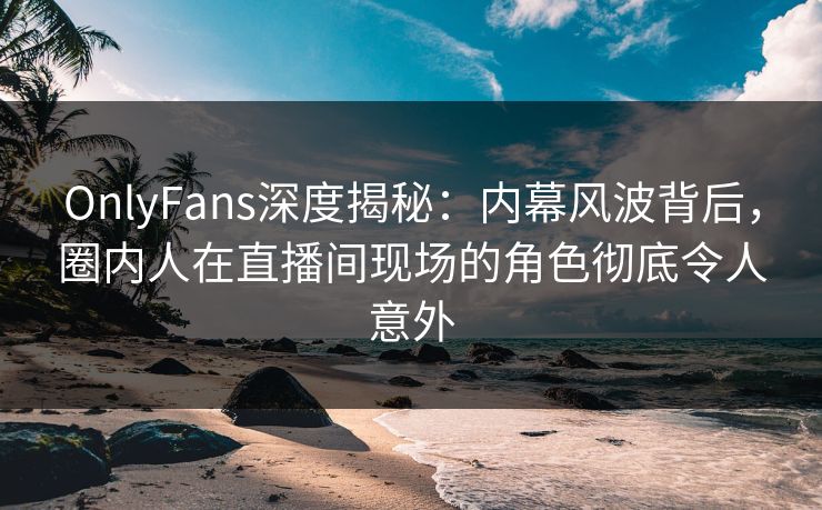 OnlyFans深度揭秘：内幕风波背后，圈内人在直播间现场的角色彻底令人意外
