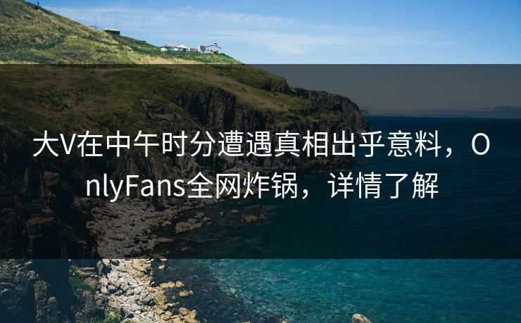 大V在中午时分遭遇真相出乎意料，OnlyFans全网炸锅，详情了解