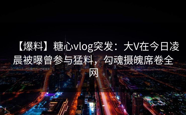 【爆料】糖心vlog突发：大V在今日凌晨被曝曾参与猛料，勾魂摄魄席卷全网