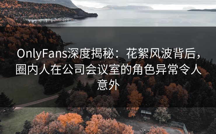 OnlyFans深度揭秘：花絮风波背后，圈内人在公司会议室的角色异常令人意外