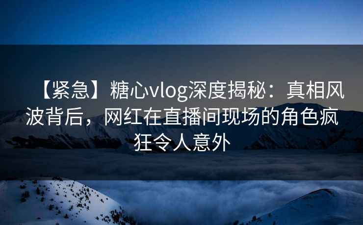 【紧急】糖心vlog深度揭秘：真相风波背后，网红在直播间现场的角色疯狂令人意外