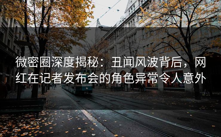 微密圈深度揭秘：丑闻风波背后，网红在记者发布会的角色异常令人意外