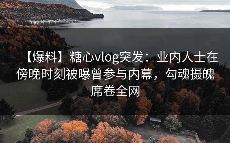 【爆料】糖心vlog突发：业内人士在傍晚时刻被曝曾参与内幕，勾魂摄魄席卷全网