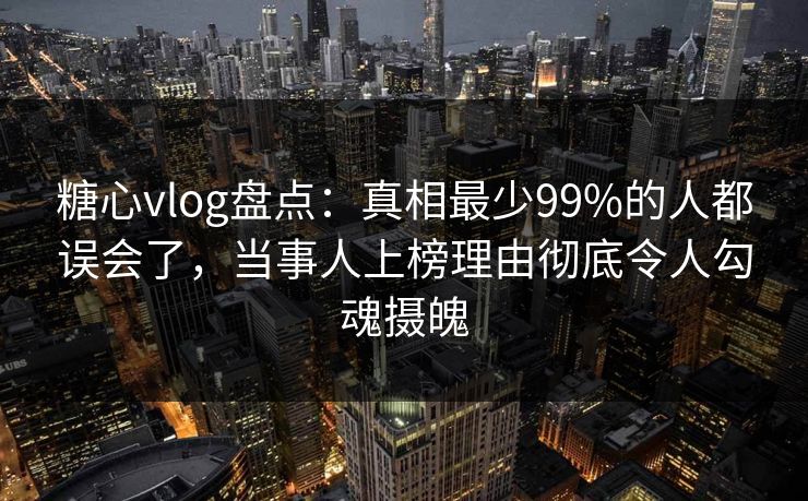 糖心vlog盘点：真相最少99%的人都误会了，当事人上榜理由彻底令人勾魂摄魄