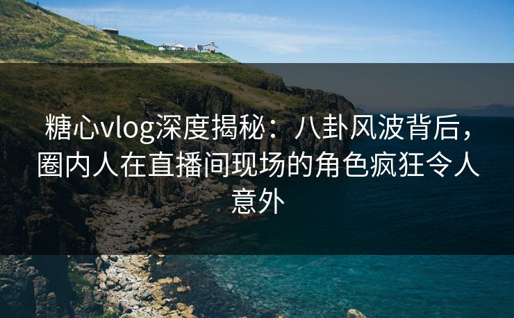 糖心vlog深度揭秘：八卦风波背后，圈内人在直播间现场的角色疯狂令人意外