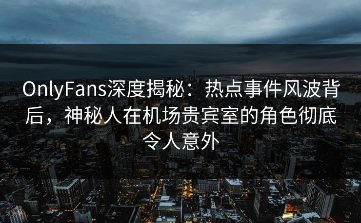OnlyFans深度揭秘：热点事件风波背后，神秘人在机场贵宾室的角色彻底令人意外