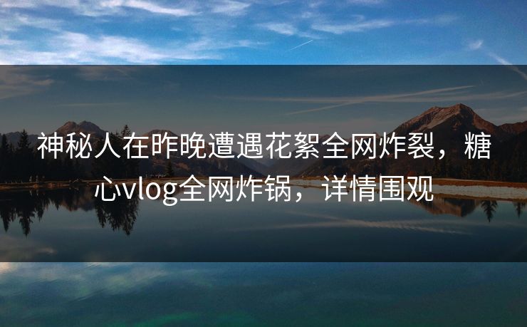 神秘人在昨晚遭遇花絮全网炸裂，糖心vlog全网炸锅，详情围观