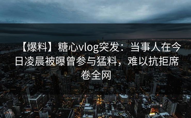 【爆料】糖心vlog突发：当事人在今日凌晨被曝曾参与猛料，难以抗拒席卷全网
