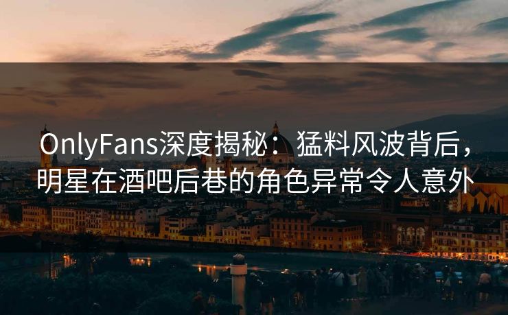 OnlyFans深度揭秘：猛料风波背后，明星在酒吧后巷的角色异常令人意外