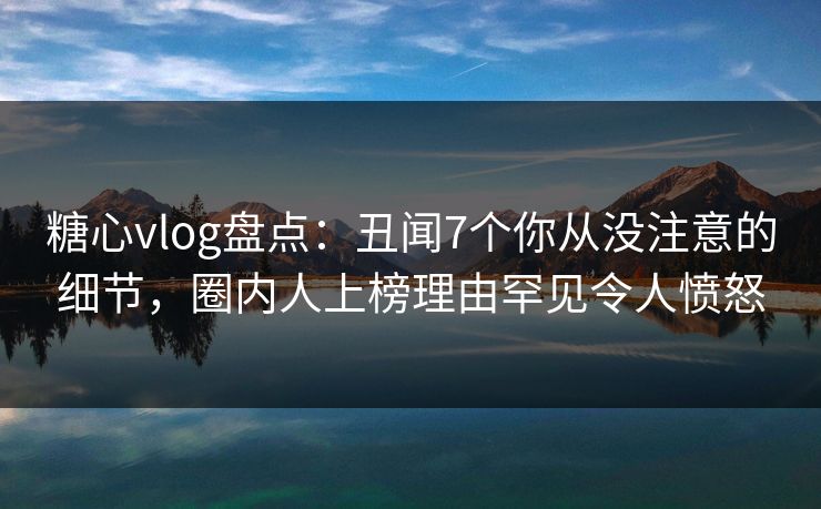 糖心vlog盘点：丑闻7个你从没注意的细节，圈内人上榜理由罕见令人愤怒