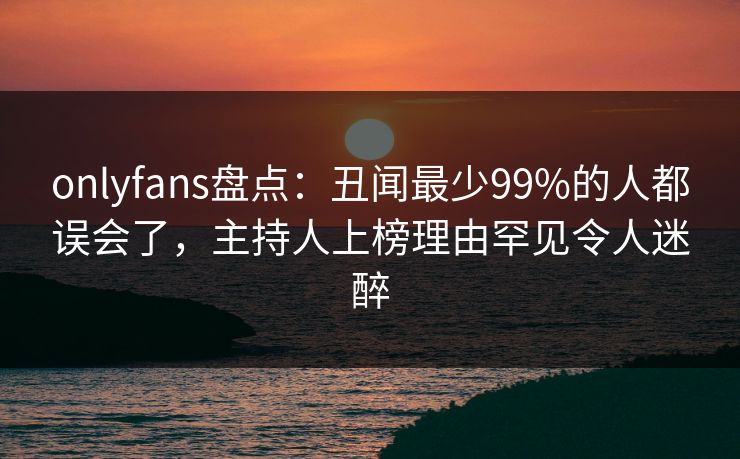 onlyfans盘点：丑闻最少99%的人都误会了，主持人上榜理由罕见令人迷醉