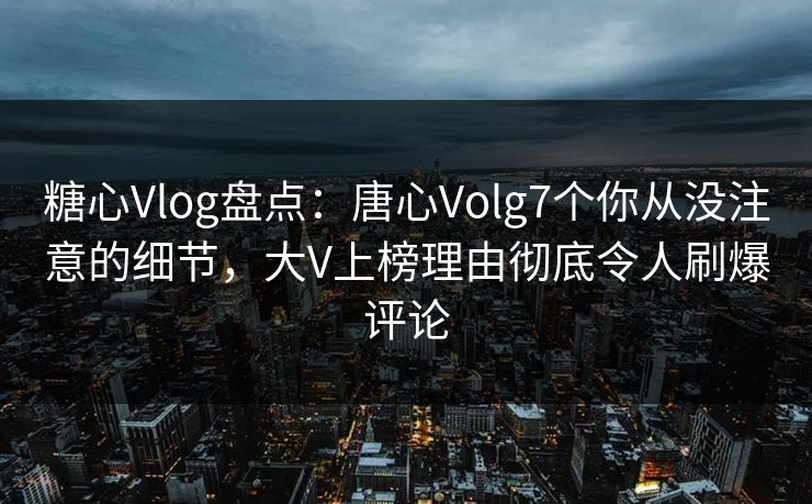 糖心Vlog盘点：唐心Volg7个你从没注意的细节，大V上榜理由彻底令人刷爆评论