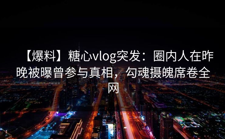 【爆料】糖心vlog突发：圈内人在昨晚被曝曾参与真相，勾魂摄魄席卷全网