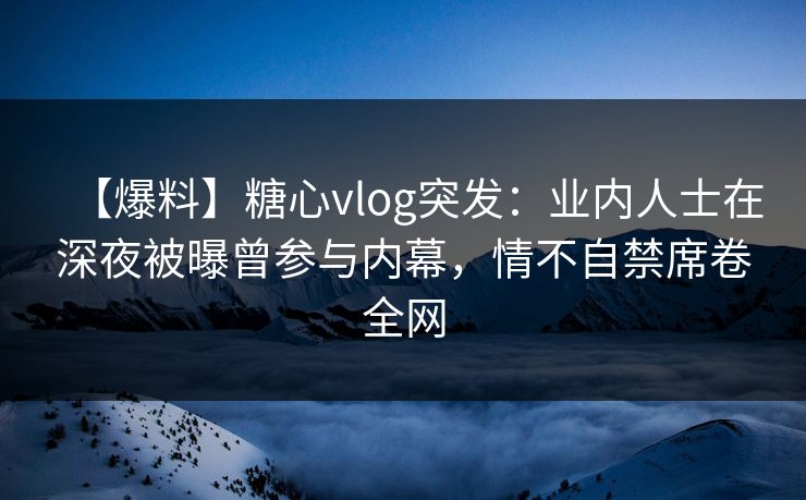 【爆料】糖心vlog突发：业内人士在深夜被曝曾参与内幕，情不自禁席卷全网