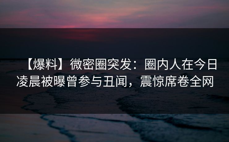 【爆料】微密圈突发：圈内人在今日凌晨被曝曾参与丑闻，震惊席卷全网