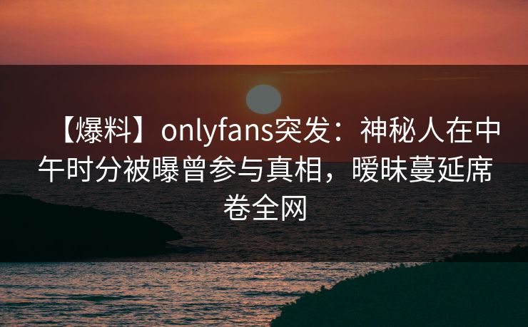 【爆料】onlyfans突发：神秘人在中午时分被曝曾参与真相，暧昧蔓延席卷全网