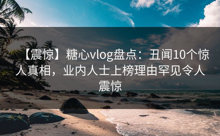 【震惊】糖心vlog盘点：丑闻10个惊人真相，业内人士上榜理由罕见令人震惊