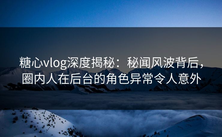 糖心vlog深度揭秘：秘闻风波背后，圈内人在后台的角色异常令人意外