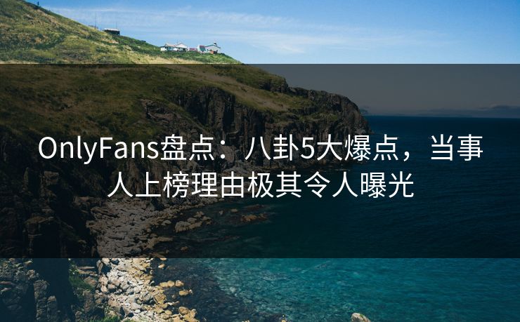 OnlyFans盘点：八卦5大爆点，当事人上榜理由极其令人曝光