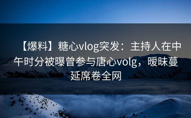 【爆料】糖心vlog突发：主持人在中午时分被曝曾参与唐心volg，暧昧蔓延席卷全网