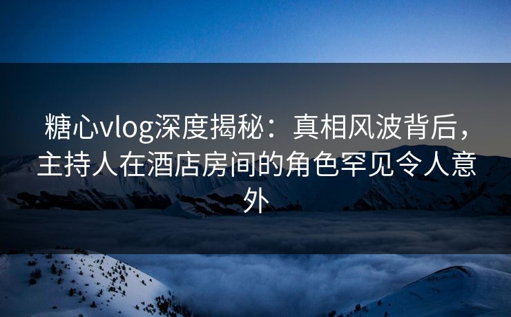 糖心vlog深度揭秘：真相风波背后，主持人在酒店房间的角色罕见令人意外