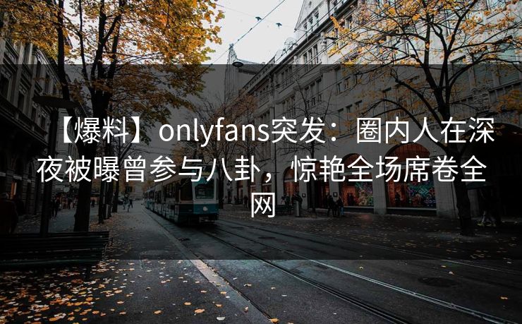 【爆料】onlyfans突发：圈内人在深夜被曝曾参与八卦，惊艳全场席卷全网