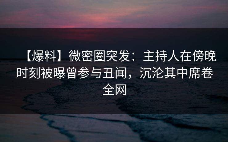 【爆料】微密圈突发：主持人在傍晚时刻被曝曾参与丑闻，沉沦其中席卷全网