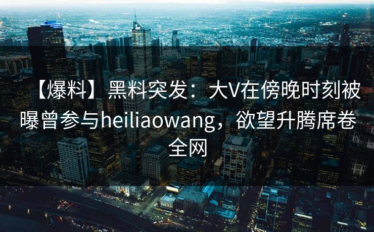 【爆料】黑料突发：大V在傍晚时刻被曝曾参与heiliaowang，欲望升腾席卷全网