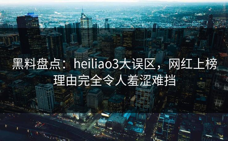 黑料盘点：heiliao3大误区，网红上榜理由完全令人羞涩难挡