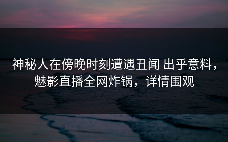 神秘人在傍晚时刻遭遇丑闻 出乎意料，魅影直播全网炸锅，详情围观