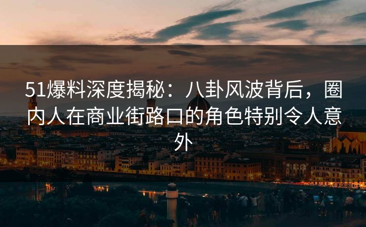 51爆料深度揭秘：八卦风波背后，圈内人在商业街路口的角色特别令人意外