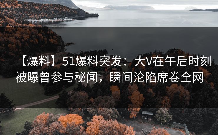 【爆料】51爆料突发：大V在午后时刻被曝曾参与秘闻，瞬间沦陷席卷全网