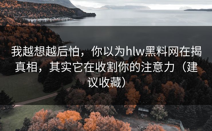 我越想越后怕，你以为hlw黑料网在揭真相，其实它在收割你的注意力（建议收藏）