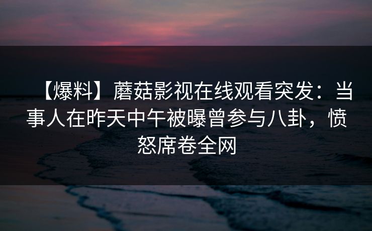 【爆料】蘑菇影视在线观看突发：当事人在昨天中午被曝曾参与八卦，愤怒席卷全网