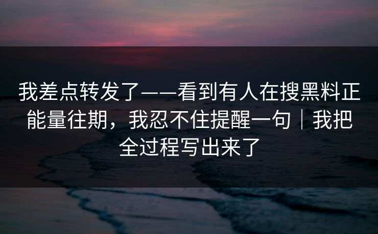 我差点转发了——看到有人在搜黑料正能量往期，我忍不住提醒一句｜我把全过程写出来了