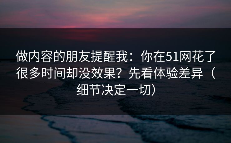 做内容的朋友提醒我：你在51网花了很多时间却没效果？先看体验差异（细节决定一切）