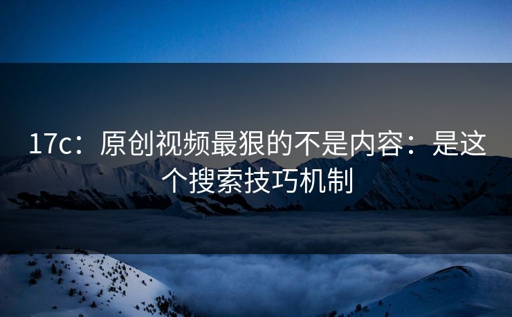 17c：原创视频最狠的不是内容：是这个搜索技巧机制