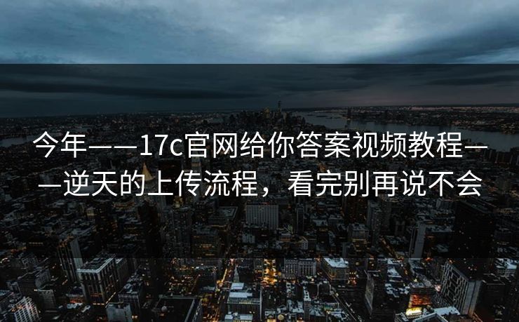 今年——17c官网给你答案视频教程——逆天的上传流程，看完别再说不会
