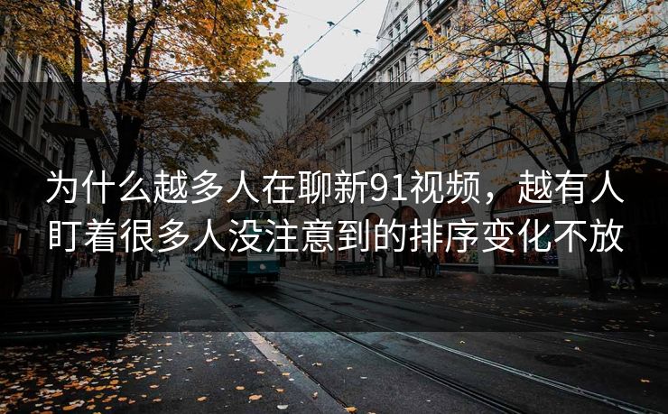 为什么越多人在聊新91视频，越有人盯着很多人没注意到的排序变化不放